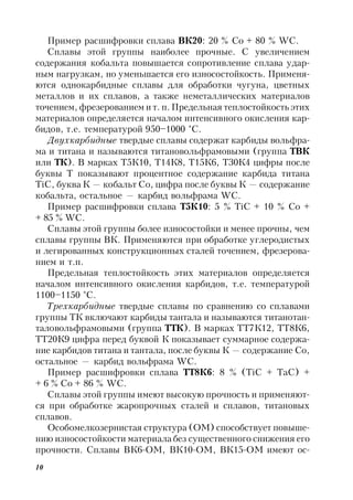 10
Пример расшифровки сплава ВК20: 20 % Co + 80 % WC.
Сплавы этой группы наиболее прочные. С увеличением
содержания кобальта повышается сопротивление сплава удар-
ным нагрузкам, но уменьшается его износостойкость. Применя-
ются однокарбидные сплавы для обработки чугуна, цветных
металлов и их сплавов, а также неметаллических материалов
точением, фрезерованием и т. п.Предельная теплостойкость этих
материалов определяется началом интенсивного окисления кар-
бидов, т.е. температурой 950–1000 °С.
Двухкарбидные твердые сплавы содержат карбиды вольфра-
ма и титана и называются титановольфрамовыми (группа ТВК
или ТК). В марках Т5К10, Т14К8, Т15К6, Т30К4 цифры после
буквы Т показывают процентное содержание карбида титана
TiC, буква К — кобальт Co, цифра после буквы К — содержание
кобальта, остальное — карбид вольфрама WC.
Пример расшифровки сплава Т5К10: 5 % TiC + 10 % Co +
+ 85 % WC.
Сплавы этой группы более износостойки и менее прочны, чем
сплавы группы ВК. Применяются при обработке углеродистых
и легированных конструкционных сталей точением, фрезерова-
нием и т.п.
Предельная теплостойкость этих материалов определяется
началом интенсивного окисления карбидов, т.е. температурой
1100–1150 °С.
Трехкарбидные твердые сплавы по сравнению со сплавами
группы ТК включают карбиды тантала и называются титанотан-
таловольфрамовыми (группа ТТК). В марках ТТ7К12, ТТ8К6,
ТТ20К9 цифра перед буквой К показывает суммарное содержа-
ние карбидов титана и тантала, после буквы К — содержание Co,
остальное — карбид вольфрама WC.
Пример расшифровки сплава ТТ8К6: 8 % (TiC + TaC) +
+ 6 % Co + 86 % WC.
Сплавы этой группы имеют высокую прочность и применяют-
ся при обработке жаропрочных сталей и сплавов, титановых
сплавов.
Особомелкозернистая структура (ОМ) способствует повыше-
нию износостойкости материала без существенного снижения его
прочности. Сплавы ВК6-ОМ, ВК10-ОМ, ВК15-ОМ имеют ос-
 