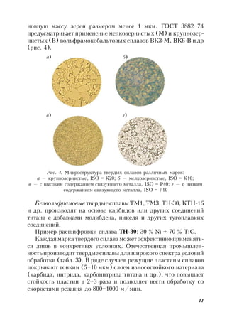 11
новную массу зерен размером менее 1 мкм. ГОСТ 3882–74
предусматривает применение мелкозернистых (М) и крупнозер-
нистых (В) вольфрамокобальтовых сплавов ВК3-М, ВК6-В и др
(рис. 4).
Рис. 4. Микроструктура твердых сплавов различных марок:
а — крупнозернистые, ISO = K20; б — мелкозернистые, ISO = K10;
в — с высоким содержанием связующего металла, ISO = P40; г — с низким
содержанием связующего металла, ISO = P10
а) б)
в) г)
Безвольфрамовые твердые сплавы ТМ1, ТМ3, ТН-30, КТН-16
и др. производят на основе карбидов или других соединений
титана с добавками молибдена, никеля и других тугоплавких
соединений.
Пример расшифровки сплава ТН-30: 30 % Ni + 70 % TiC.
Каждая марка твердого сплава может эффективно применять-
ся лишь в конкретных условиях. Отечественная промышлен-
ность производит твердые сплавы для широкого спектра условий
обработки (табл. 3). В ряде случаев режущие пластины сплавов
покрывают тонким (5–10 мкм) слоем износостойкого материала
(карбида, нитрида, карбонитрида титана и др.), что повышает
стойкость пластин в 2–3 раза и позволяет вести обработку со
скоростями резания до 800–1000 м/мин.
 