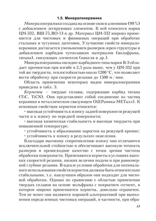 13
1.5. Минералокерамика
Минералокерамика создана на основе окиси алюминия (99 %)
с добавлением легирующих элементов. К ней относятся марки
ЦМ-332, ВШ-75,ВО-13 и др. Материал ЦМ-332 широко приме-
няется для чистовых и финишных операций при обработке
стальных и чугунных заготовок. Улучшение свойств минерало-
керамики достигается уменьшением размеров зерен структуры и
добавлением карбидов тугоплавких материалов (вольфрама,
титана), связующих элементов (никеля и др.).
Минералокерамика оксидно-карбидного типа марки В-3 обла-
дает прочностью при изгибе в 2,5 раза выше, чем у ЦМ-332 при
той же твердости, теплостойкостью около 1200 °С, что позволяет
вести обработку при скорости резания до 1500 м/мин.
Область применения некоторых видов минералокерамики
приведена в табл. 3.
Керметы — твердые сплавы, содержащие карбид титана
(TiC, TiCN). Они представляют собой соединение из частиц
керамики в металлическом связующем (КЕРамика-МЕТалл). К
основным свойствам керметов относятся:
• высокая устойчивость к износу задней поверхности режущей
части и к износу по передней поверхности;
• высокая химическая стабильность и высокая твердость при
повышенной температуре;
• устойчивость к образованию наростов на режущей кромке;
• устойчивость к износу в результате окисления.
Благодаря высокому сопротивлению износу они отличаются
исключительной стойкостью и обеспечивают высокую точность
размеров и превосходное качество с точки зрения чистоты
обработки поверхности. Применяются керметы в условиях высо-
ких скоростей резания, низких величин подачи и при равномер-
ной глубине резания. В идеале условия обработки для оптималь-
ного использования свойств керметов должны быть относительно
стабильными, т.е. наилучшим образом они подходят для чисто-
вой обработки. Однако по сравнению с областью применения
твердых сплавов на основе вольфрама с покрытием сегмент, в
котором широко применяются керметы, довольно ограничен.
Тем не менее они являются хорошей альтернативой при выпол-
нении определенных чистовых операций, в частности, при обра-
 