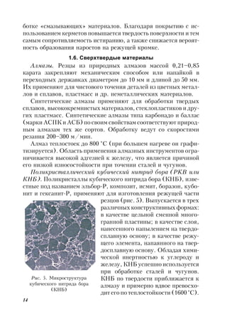 14
ботке «смазывающих» материалов. Благодаря покрытию с ис-
пользованием керметов повышается твердость поверхности и тем
самым сопротивляемость истиранию, а также снижается вероят-
ность образования наростов на режущей кромке.
1.6. Сверхтвердые материалы
Алмазы. Резцы из природных алмазов массой 0,21–0,85
карата закрепляют механическим способом или напайкой в
переходных державках диаметром до 10 мм и длиной до 50 мм.
Их применяют для чистового точения деталей из цветных метал-
лов и сплавов, пластмасс и др. неметаллических материалов.
Синтетические алмазы применяют для обработки твердых
сплавов, высококремнистых материалов, стеклопластиков и дру-
гих пластмасс. Синтетические алмазы типа карбонадо и баллас
(марки АСПК и АСБ) по своим свойствам соответствуют природ-
ным алмазам тех же сортов. Обработку ведут со скоростями
резания 200–300 м/мин.
Алмаз теплостоек до 800 °С (при большем нагреве он графи-
тизируется). Область применения алмазных инструментов огра-
ничивается высокой адгезией к железу, что является причиной
его низкой износостойкости при точении сталей и чугунов.
Поликристаллический кубический нитрид бора (PKB или
КНБ). Поликристаллы кубического нитрида бора (КНБ), изве-
стные под названием эльбор-Р, композит, исмит, боразон, кубо-
нит и гексанит-Р, применяют для изготовления режущей части
резцов (рис. 5). Выпускается в трех
различных конструктивных формах:
в качестве цельной сменной много-
гранной пластины; в качестве слоя,
нанесенного напылением на твердо-
сплавную основу; в качестве режу-
щего элемента, напаянного на твер-
досплавную основу. Обладая хими-
ческой инертностью к углероду и
железу, КНБ успешно используется
при обработке сталей и чугунов.
КНБ по твердости приближается к
алмазу и примерно вдвое превосхо-
дит его по теплостойкости (1600 °С).
Рис. 5. Микроструктура
кубического нитрида бора
(КНБ)
 