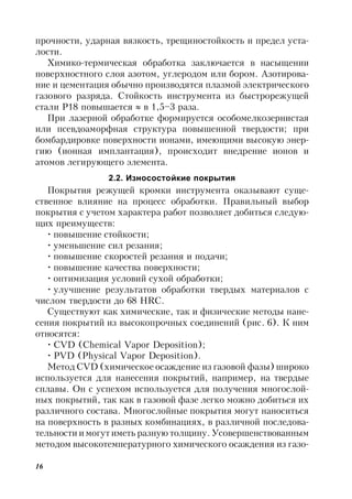 16
прочности, ударная вязкость, трещиностойкость и предел уста-
лости.
Химико-термическая обработка заключается в насыщении
поверхностного слоя азотом, углеродом или бором. Азотирова-
ние и цементация обычно производятся плазмой электрического
газового разряда. Стойкость инструмента из быстрорежущей
стали Р18 повышается  в 1,5–3 раза.
При лазерной обработке формируется особомелкозернистая
или псевдоаморфная структура повышенной твердости; при
бомбардировке поверхности ионами, имеющими высокую энер-
гию (ионная имплантация), происходит внедрение ионов и
атомов легирующего элемента.
2.2. Износостойкие покрытия
Покрытия режущей кромки инструмента оказывают суще-
ственное влияние на процесс обработки. Правильный выбор
покрытия с учетом характера работ позволяет добиться следую-
щих преимуществ:
• повышение стойкости;
• уменьшение сил резания;
• повышение скоростей резания и подачи;
• повышение качества поверхности;
• оптимизация условий сухой обработки;
• улучшение результатов обработки твердых материалов с
числом твердости до 68 HRC.
Существуют как химические, так и физические методы нане-
сения покрытий из высокопрочных соединений (рис. 6). К ним
относятся:
• CVD (Chemical Vapor Deposition);
• PVD (Physical Vapor Deposition).
Метод CVD (химическое осаждение из газовой фазы) широко
используется для нанесения покрытий, например, на твердые
сплавы. Он с успехом используется для получения многослой-
ных покрытий, так как в газовой фазе легко можно добиться их
различного состава. Многослойные покрытия могут наноситься
на поверхность в разных комбинациях, в различной последова-
тельности и могут иметь разную толщину. Усовершенствованным
методом высокотемпературного химического осаждения из газо-
 
