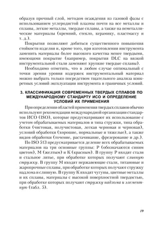 19
образуя прочный слой, методом осаждения из газовой фазы с
использованием углеродистой плазмы почти на все металлы и
сплавы, легкие металлы, твердые сплавы, а также на неметалли-
ческие материалы (кремний, стекло, керамику, пластмассу и
т. д.).
Покрытия позволяют добиться существенного повышения
стойкости изделия и, кроме того, при изготовлении инструмента
заменить материалы более высокого качества менее твердыми,
имеющими покрытие (например, покрытия DLC на вязкой
инструментальной стали заменяют хрупкие твердые сплавы).
Необходимо отметить, что в любом случае оптимальный с
точки зрения уровня издержек инструментальный материал
можно выбрать только посредством тщательного анализа конк-
ретных условий эксплуатации инструмента и граничных условий.
3. КЛАССИФИКАЦИЯ СОВРЕМЕННЫХ ТВЕРДЫХ СПЛАВОВ ПО
МЕЖДУНАРОДНОМУ СТАНДАРТУ ИСО И ОПРЕДЕЛЕНИЕ
УСЛОВИЙ ИХ ПРИМЕНЕНИЯ
Приопределенииобластейприменения твердыхсплавовобычно
используют рекомендации международной организации стандар-
тов ИСО (ISO), которые предусматривают их использование с
учетом обрабатываемых материалов и типа стружки, типа обра-
ботки (чистовая, получистовая, легкая черновая и черновая),
условий обработки (хорошие, нормальные и тяжелые), а также
видов обработки (точение, растачивание, фрезерование и др.).
По ISO 513 предусматривается деление всех обрабатываемых
материалов на три основные группы: Р (обозначаются синим
цветом), М (желтым) и К (красным). В группу Р входят стали
и стальное литье, при обработке которых получают сливную
стружку. В группу М входят нержавеющие стали, титановые и
жаропрочные сплавы, при обработке которых получают стружку
надлома и сливную. В группу К входят чугуны, цветные металлы
и их сплавы, материалы с высокой поверхностной твердостью,
при обработке которых получают стружку надлома и элемент-
ную (табл. 5).
 