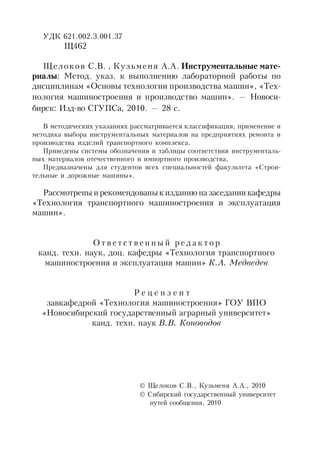 УДК 621.002.3.001.37
Щ462
Щелоков С.В. , Кузьменя А.А. Инструментальные мате-
риалы: Метод. указ. к выполнению лабораторной работы по
дисциплинам «Основы технологии производства машин», «Тех-
нология машиностроения и производство машин». — Новоси-
бирск: Изд-во СГУПСа, 2010. — 28 с.
В методических указаниях рассматривается классификация, применение и
методика выбора инструментальных материалов на предприятиях ремонта и
производства изделий транспортного комплекса.
Приведены системы обозначения и таблицы соответствия инструменталь-
ных материалов отечественного и импортного производства.
Предназначены для студентов всех специальностей факультета «Строи-
тельные и дорожные машины».
Рассмотрены ирекомендованык изданию назаседании кафедры
«Технология транспортного машиностроения и эксплуатация
машин».
О т в е т с т в е н н ы й р е д а к т о р
канд. техн. наук, доц. кафедры «Технология транспортного
машиностроения и эксплуатация машин» К.А. Медведев
Р е ц е н з е н т
завкафедрой «Технология машиностроения» ГОУ ВПО
«Новосибирский государственный аграрный университет»
канд. техн. наук В.В. Коноводов
 Щелоков С.В., Кузьменя А.А., 2010
 Сибирский государственный университет
путей сообщения, 2010
 