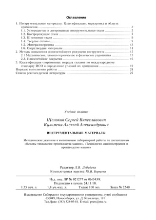 Оглавление
1. Инструментальные материалы: Классификация, маркировка и область
применения .............................................................................................. 3
1.1. Углеродистые и легированные инструментальные стали .......................... 5
1.2. Быстрорежущие стали ......................................................................... 7
1.3. Штамповые стали ............................................................................... 9
1.4. Твердые сплавы.................................................................................. 9
1.5. Минералокерамика ............................................................................ 13
1.6. Сверхтвердые материалы.................................................................... 14
2. Методы повышения износостойкости режущего инструмента ......................... 15
2.1 Механическое, химико-термическое и физическое упрочнения .................. 15
2.2. Износостойкие покрытия .................................................................... 16
3. Классификация современных твердых сплавов по международному
стандарту ИСО и определение условий их применения ............................... 19
Порядок выполнения работы ......................................................................... 24
Список рекомендуемой литературы ................................................................ 27
Учебное издание
Щелоков Сергей Вячеславович
Кузьменя Алексей Александрович
ИНСТРУМЕНТАЛЬНЫЕ МАТЕРИАЛЫ
Методические указания к выполнению лабораторной работы по дисциплинам
«Основы технологии производства машин», «Технология машиностроения и
производство машин»
Редактор Л.В. Лебедева
Компьютерная верстка Ю.В. Борцова
Изд. лиц. ЛР № 021277 от 06.04.98.
Подписано в печать 24.11.10.
1,75 печ. л. 1,8 уч.-изд. л. Тираж 100 экз. Заказ № 2240
Издательство Сибирского государственного университета путей сообщения
630049, Новосибирск, ул. Д. Ковальчук, 191
Тел./факс: (383) 328-03-81. Е-mail: press@stu.ru
 