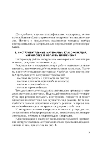 3
Цель работы: изучить классификацию, маркировку, основ-
ные свойства и область применения инструментальных материа-
лов. Изучить и использовать практически методику выбора
инструментальных материалов для определенных условий обра-
ботки.
1. ИНСТРУМЕНТАЛЬНЫЕ МАТЕРИАЛЫ: КЛАССИФИКАЦИЯ,
МАРКИРОВКА И ОБЛАСТЬ ПРИМЕНЕНИЯ
По характеру работы инструменты можно разделить наизмери-
тельные, режущие, штамповые и др.
Режущая часть инструментов при работе подвергается изна-
шиванию, тепловым воздействиям и силовым нагрузкам. Поэто-
му к инструментальным материалам (рабочая часть инструмен-
та) предъявляются следующие требования:
• высокая твердость и прочность на сжатие;
• высокая прочность при изгибе и вязкость;
• высокая износостойкость;
• высокая термостойкость.
Твердость инструмента должна значительно превышать твер-
дость материала заготовки. Под воздействием высокой темпера-
туры при резании твердость инструмента снижается и может
оказаться недостаточной для осуществления резания. От тепло-
стойкости зависит допустимая скорость резания. Ударная вяз-
кость необходима для инструментов ударного действия.
К инструментальным материалам относятся: углеродистые,
легированные и быстрорежущие стали, твердые сплавы, минера-
локерамика, керметы и сверхтвердые материалы.
Классификация и взаимное расположение областей примене-
ния инструментальных материаловнаоснове требований, предъяв-
ляемых к ним, приведены на рис. 1.
 