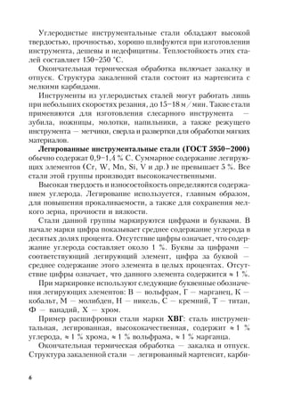 6
Углеродистые инструментальные стали обладают высокой
твердостью, прочностью, хорошо шлифуются при изготовлении
инструмента, дешевы и недефицитны. Теплостойкость этих ста-
лей составляет 150–250 °С.
Окончательная термическая обработка включает закалку и
отпуск. Структура закаленной стали состоит из мартенсита с
мелкими карбидами.
Инструменты из углеродистых сталей могут работать лишь
при небольших скоростях резания, до 15–18 м/мин. Такие стали
применяются для изготовления слесарного инструмента —
зубила, ножницы, молотки, напильники, а также режущего
инструмента — метчики, сверла и развертки для обработки мягких
материалов.
Легированные инструментальные стали (ГОСТ 5950–2000)
обычно содержат 0,9–1,4 % С. Суммарное содержание легирую-
щих элементов (Cr, W, Mn, Si, V и др.) не превышает 5 %. Все
стали этой группы производят высококачественными.
Высокая твердость и износостойкость определяются содержа-
нием углерода. Легирование используется, главным образом,
для повышения прокаливаемости, а также для сохранения мел-
кого зерна, прочности и вязкости.
Стали данной группы маркируются цифрами и буквами. В
начале марки цифра показывает среднее содержание углерода в
десятых долях процента. Отсутствие цифры означает, что содер-
жание углерода составляет около 1 %. Буквы за цифрами —
соответствующий легирующий элемент, цифра за буквой —
среднее содержание этого элемента в целых процентах. Отсут-
ствие цифры означает, что данного элемента содержится  1 %.
При маркировке используют следующие буквенные обозначе-
ния легирующих элементов: В — вольфрам, Г — марганец, К —
кобальт, М — молибден, Н — никель, С — кремний, Т — титан,
Ф — ванадий, Х — хром.
Пример расшифровки стали марки ХВГ: сталь инструмен-
тальная, легированная, высококачественная, содержит  1 %
углерода,  1 % хрома,  1 % вольфрама,  1 % марганца.
Окончательная термическая обработка — закалка и отпуск.
Структура закаленной стали — легированный мартенсит, карби-
 
