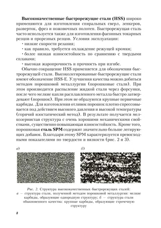 8
Высококачественные быстрорежущие стали (HSS) широко
применяются для изготовления спиральных сверл, зенкеров,
разверток, фрез и ножовочных полотен. Быстрорежущая сталь
часто используется также для изготовления фасонных токарных
резцов и прорезных резцов. Условия эксплуатации:
• низкие скорости резания;
• как правило, требуется охлаждение режущей кромки;
• более низкая износостойкость по сравнению с твердыми
сплавами;
• высокая жаропрочность и прочность при изгибе.
Обычно сокращение HSS применяется для обозначения быс-
трорежущей стали. Высоколегированные быстрорежущие стали
имеют обозначение HSS-E. Улучшения качества можно добиться
методом порошковой металлургии (порошковые стали). При
этом производится распыление жидкой стали через форсунки,
после чего мелкие капли расплавленного металла быстро затвер-
девают (порошок). При этом не образуются крупные первичные
карбиды. Для изготовления отливок порошок плотно спрессовы-
вается под действием высокого давления и высокой температуры
(горячий изостатический метод). В результате получается мел-
козернистая структура с очень хорошими механическими свой-
ствами, существенно повышающая износостойкость. Кроме того,
порошковая сталь SPM содержит значительно больше легирую-
щих добавок. Благодаря этому SPM характеризуется превосход-
ными показателями по твердости и вязкости (рис. 2 и 3).
а) б)
Рис. 2. Структура высококачественных быстрорежущих сталей:
а — структура стали, полученной методом порошковой металлургии: мелкие
карбиды, образующие однородную структуру; б — структура стали
обыкновенного качества: крупные карбиды, образующие строчечную
структуру
 