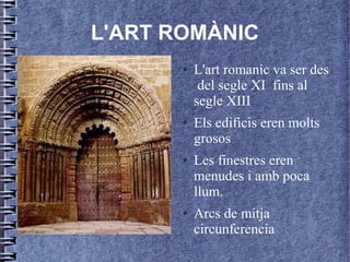 L'ART ROMÀNIC
           ●   L'art romanic va ser des
                del segle XI fins al
               segle XIII
l
           ●   Els edificis eren molts
               grosos
           ●   Les finestres eren
               menudes i amb poca
               llum.
           ●   Arcs de mitja
               circunferencia
 