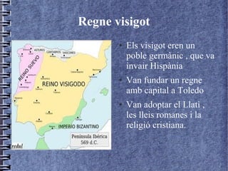 Regne visigot
       ●   Els visigot eren un
           poble germànic , que va
           invair Hispània
       ●   Van fundar un regne
           amb capital a Toledo
       ●   Van adoptar el Llatì ,
           les lleis romanes i la
           religió cristiana.
 