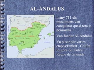 AL-ÀNDALUS
      ●   L'any 711 els
          musulmans van
          conquistar quasi tota la
          penìnsula.
      ●   Van fundar Al-Àndalus
      ●   Va pasar per varies
          etapes:Emirat , Califat ,
          Regnes de Taifes i
          Regne de Granada.
 