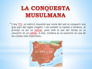 *L’any 711, un exèrcit musulmà que venia del sud va conquerir una
gran part del regne visigòtic i van establir la capital a Còrdova. Al
principi va ser un emirat, però amb el pas del temps es va
convertir en un califat. A més, Còrdova es va convertir en una de
les ciutats més importants.
 