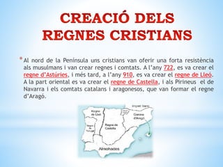 *Al nord de la Península uns cristians van oferir una forta resistència
als musulmans i van crear regnes i comtats. A l’any 722, es va crear el
regne d’Astúries, i més tard, a l’any 910, es va crear el regne de Lleó.
A la part oriental es va crear el regne de Castella, i als Pirineus el de
Navarra i els comtats catalans i aragonesos, que van formar el regne
d’Aragó.
 