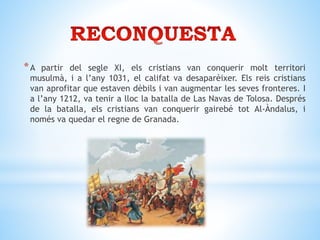 *A partir del segle XI, els cristians van conquerir molt territori
musulmà, i a l’any 1031, el califat va desaparèixer. Els reis cristians
van aprofitar que estaven dèbils i van augmentar les seves fronteres. I
a l’any 1212, va tenir a lloc la batalla de Las Navas de Tolosa. Després
de la batalla, els cristians van conquerir gairebé tot Al-Àndalus, i
només va quedar el regne de Granada.
 