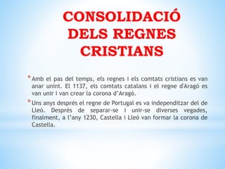 CONSOLIDACIÓ
DELS REGNES
CRISTIANS
*Amb el pas del temps, els regnes i els comtats cristians es van
anar unint. El 1137, els comtats catalans i el regne d'Aragó es
van unir i van crear la corona d’Aragó.
*Uns anys després el regne de Portugal es va independitzar del de
Lleó. Després de separar-se i unir-se diverses vegades,
finalment, a l’any 1230, Castella i Lleó van formar la corona de
Castella.
 