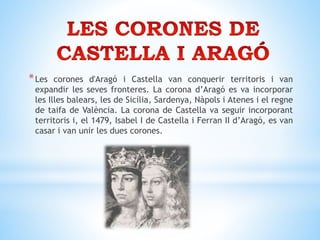 *Les corones d'Aragó i Castella van conquerir territoris i van
expandir les seves fronteres. La corona d’Aragó es va incorporar
les Illes balears, les de Sicília, Sardenya, Nàpols i Atenes i el regne
de taifa de València. La corona de Castella va seguir incorporant
territoris i, el 1479, Isabel I de Castella i Ferran II d’Aragó, es van
casar i van unir les dues corones.
 