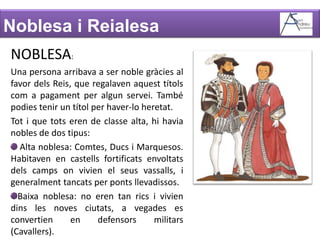 Noblesa i ReialesaNOBLESA:Una persona arribava a ser noble gràcies al favor dels Reis, que regalaven aquest títols com a pagament per algun servei. També podies tenir un títol per haver-lo heretat.Tot i que tots eren de classe alta, hi havia nobles de dos tipus: Alta noblesa: Comtes, Ducs i Marquesos. Habitaven en castells fortificats envoltats dels camps on vivien el seus vassalls, i generalment tancats per ponts llevadissos.Baixa noblesa: no eren tan rics i vivien dins les noves ciutats, a vegades es convertien en defensors militars (Cavallers).