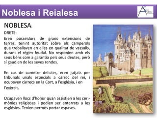 Noblesa i ReialesaNOBLESA:DRETS:Eren posseïdors de grans extensions de terres, tenint autoritat sobre elscamperols que treballaven en elles en qualitat de vassalls, durant el règim feudal. No responienambelsseus béns com a garantia pelsseusdeutes, però sí gaudien de les seves rendes.En cas de cometre delictes, eren jutjats per tribunalsunalsespecials a càrrec del rei, i ocupavencàrrecs en la Cort, a l'església, i enl'exèrcit.Ocupaven llocs d'honor quan assistien a les ceri-mònies religioses i podien ser enterrats a les esglésies. Tenien permès portar espases.