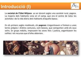 Introducció (I)La societat de l’Edat Mitjana  va ser durant segles una societat rural, pagesa. La majoria dels habitants vivia en el camp, que era el centre de totes les activitats i de la vida diària dels habitants d’aquella època.En els primers segles medievals, els pagesos s'organitzaven a l’entorn a unes terres pròpies i d’altres comunes, com boscos, que compartien amb els seus veïns. En grups reduïts, imposaven les seves lleis i justícia, organitzaven les collites i els recursos que d'elles obtenien.