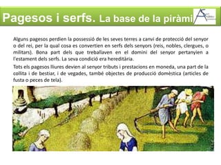 Pagesos i serfs. La base de la piràmideAlguns pagesos perdien la possessió de les seves terres a canvi de protecció del senyor o del rei, per la qual cosa es convertien en serfs dels senyors (reis, nobles, clergues, o militars). Bona part dels que treballaven en el domini del senyor pertanyien a l'estament dels serfs. La seva condició era hereditària. Tots els pagesos lliures devien al senyor tributs i prestacions en moneda, una part de la collita i de bestiar, i de vegades, també objectes de producció domèstica (articles de fusta o peces de tela). 