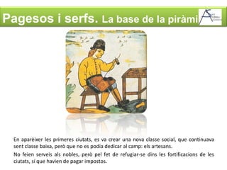 Pagesos i serfs. La base de la piràmideEn aparèixer les primeres ciutats, es va crear una nova classe social, que continuava sent classe baixa, però que no es podia dedicar al camp: els artesans.No feien serveis als nobles, però pel fet de refugiar-se dins les fortificacions de les ciutats, sí que havien de pagar impostos.
