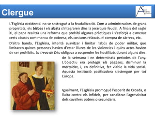 ClergueL'Església occidental no se sostragué a la feudalització. Com a administradors de grans propietats, els bisbes i els abats s'integraren dins la jerarquia feudal. A finals del segle XI, el papa realitzà una reforma que prohibí algunes pràctiques i s'esforçà a esmenar certs abusos com manca de pobresa, els costums relaxats, el compra de càrrecs, etc.D'altra banda, l'Església, intentà suavitzar i limitar l'abús de poder militar, que limitaven quines persones havien d'estar lliures de les violències i quins actes havien de ser prohibits. La treva de Déu obligava a suspendre les hostilitats durant alguns diesde la setmana i en determinats períodes de l'any. L'objectiu era protegir els pagesos, disminuir la mortaldat, i, en definitiva, fer viable la vida social. Aquesta institució pacificadora s'estengué per tot Europa. Igualment, l'Església promogué l'esperit de Croada, o lluita contra els infidels, per canalitzar l'agressivitat dels cavallers pobres o secundaris.