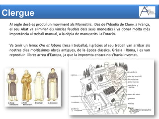 ClergueAl segle desè es produí un moviment als Monestirs.  Des de l’Abadia de Cluny, a França, el seu Abat va eliminar els vincles feudals dels seus monestirs i va donar molta més importància al treball manual, a la còpia de manuscrits i a l’oració. Va tenir un lema: Ora et labora (resa i treballa), i gràcies al seu treball van arribar als nostres dies moltíssimes obres antigues, de la època clàssica, Grècia i Roma, i es van reproduir  llibres arreu d’Europa, ja que la impremta encara no s’havia inventat. 