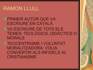 RAMON LLULL PRIMER AUTOR QUE VA ESCRIURE EN CATALÀ VA ESCRIURE DE TOTS ELS TEMES: TEOLÒGICS, DIDÀCTICS O MORALS TEOCENTRISME I VOLUNTAT MORALITZADORA: VOLIA CONVERTIR ALS INFIDELS AL CRISTIANISME 