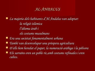 AL-ÀNDALUS

   La majoria dels habitants d’Al-Àndalus van adoptar:
            la religió islàmica
            l’idioma àrab i
            els costums musulmans
   Era una societat fonamentalment urbana
   També van desenvolupar una pròspera agricultura
   D’ells hem heredat el paper, la numeració aràbiga i la pólvora
   Els sarraïns eren un poble ric,amb costums refinades i eren
    cultes.
 