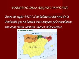 FORMACIÓ DELS REGNES CRISTIANS

Entre els segles VIII i X els habitants del nord de la
Península que no havien estat ocupats pels musulmans
van anar creant comtats i regnes independents
 