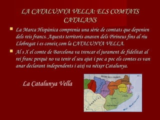 LA CATALUNYA VELLA: ELS COMTATS
               CATALANS
 La Marca Hispànica comprenia una sèrie de comtats que depenien
  dels reis francs. Aquests territoris anaven dels Pirineus fins al riu
  Llobregat i es coneix com la CATALUNYA VELLA.
 Al s X el comte de Barcelona va trencar el jurament de fidelitat al
  rei franc perquè no va tenir el seu ajut i poc a poc els comtes es van
  anar declarant independents i així va néixer Catalunya.


      La Catalunya Vella
 