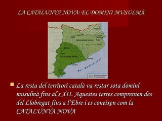 LA CATALUNYA NOVA: EL DOMINI MUSULMÀ




 La resta del territori català va restar sota domini
  musulmà fins al s XII. Aquestes terres comprenien des
  del Llobregat fins a l’Ebre i es coneixen com la
  CATALUNYA NOVA
 
