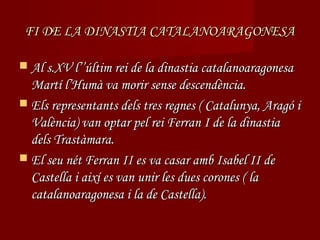 FI DE LA DINASTIA CATALANOARAGONESA

 Al s.XV l’’últim rei de la dinastia catalanoaragonesa
  Martí l’Humà va morir sense descendència.
 Els representants dels tres regnes ( Catalunya, Aragó i
  València) van optar pel rei Ferran I de la dinastia
  dels Trastàmara.
 El seu nét Ferran II es va casar amb Isabel II de
  Castella i així es van unir les dues corones ( la
  catalanoaragonesa i la de Castella).
 
