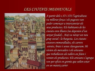 LES CIUTATS MEDIEVALS
         A partir dels s XI i XII l’agricultura
         va millorar força i els pagesos van
         poder començar a intercanviar els
         seus productes. Els habitants de les
         ciutats eren lliures (no depenien d’un
         senyor feudal) . Així va néixer un nou
         grup social : la burgesia. Les ciutats
         estaven emmurallades, els carrers
          estrets, bruts i sense clavegueram. Hi
         vivien els mercaders i els artesans
         que treballaven als tallers on feien i
         venien els productes. Els artesans s’agrupa
         ven per oficis en gremis que solien estar
         en un mateix carrer
 