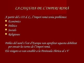 LA CAIGUDA DE L’IMPERI ROMÀ

A partir del s III d. C., l’Imperi romà tenia problemes:
 Econòmics
 Polítics
 Socials
 Religiosos


Pobles del nord i l’est d’Europa van aprofitar aquesta debilitat
  per envair les terres de l’Imperi romà.
Els visigots es van establir a la Península Ibèrica al s V
 