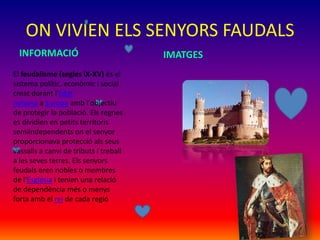ON VIVIEN ELS SENYORS FAUDALS
IMATGESINFORMACIÓ
El feudalisme (segles IX-XV) és el
sistema polític, econòmic i social
creat durant l'Edat
mitjana a Europa amb l'objectiu
de protegir la població. Els regnes
es dividien en petits territoris
semiindependents on el senyor
proporcionava protecció als seus
vassalls a canvi de tributs i treball
a les seves terres. Els senyors
feudals eren nobles o membres
de l'Església i tenien una relació
de dependència més o menys
forta amb el rei de cada regió
 