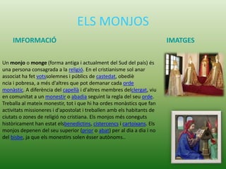 ELS MONJOS
IMFORMACIÓ IMATGES
Un monjo o monge (forma antiga i actualment del Sud del país) és
una persona consagrada a la religió. En el cristianisme sol anar
associat ha fet votssolemnes i públics de castedat, obediè
ncia i pobresa, a més d'altres que pot demanar cada orde
monàstic. A diferència del capellà i d'altres membres delclergat, viu
en comunitat a un monestir o abadia seguint la regla del seu orde.
Treballa al mateix monestir, tot i que hi ha ordes monàstics que fan
activitats missioneres i d'apostolat i treballen amb els habitants de
ciutats o zones de religió no cristiana. Els monjos més coneguts
històricament han estat elsbenedictins, cistercencs i cartoixans. Els
monjos depenen del seu superior (prior o abat) per al dia a dia i no
del bisbe, ja que els monestirs solen ésser autònoms..
 