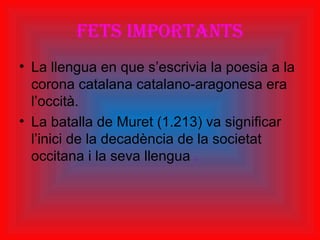 Fets importants
• La llengua en que s’escrivia la poesia a la
corona catalana catalano-aragonesa era
l’occità.
• La batalla de Muret (1.213) va significar
l’inici de la decadència de la societat
occitana i la seva llengua .
 