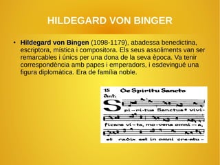 HILDEGARD VON BINGER
●
Hildegard von BingenHildegard von Bingen (1098-1179), abadessa benedictina,
escriptora, mística i compositora. Els seus assoliments van ser
remarcables i únics per una dona de la seva època. Va tenir
correspondència amb papes i emperadors, i esdevingué una
figura diplomàtica. Era de família noble.
 