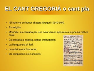 EL CANT GREGORIÀ o cant plaEL CANT GREGORIÀ o cant pla
● El nom va en honor al papa Gregori I (540-604)
● És religiós.
● Monòdic: es cantada per una sola veu en oposició a la poesia mèlica
coral.
● És cantada a capella, sense instruments.
● La llengua era el llatí.
● La música era funcional.
● Els compositors eren anònims.
 