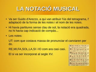 LA NOTACIÓ MUSICALLA NOTACIÓ MUSICAL
● Va ser Guido d'Arezzo, a qui van atribuir l'ús del tetragrama, l'
adaptació de la forma de les notes i el nom de les notes.
● Hi havia partitures sense clau de sol, la notació era quadrada,
no hi havia cap indicació de compàs...
● Les notes:
UT: com que costava massa de pronunciar el canviaren per
do.
RE,MI,FA,SOL,LA,SI i IO com ara casi casi.
El si va ser incorporat al segle XV.
 