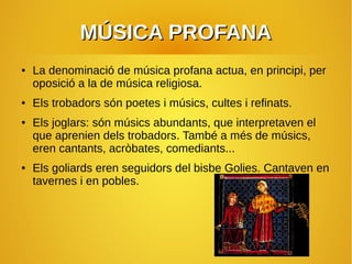 MÚSICA PROFANAMÚSICA PROFANA
● La denominació de música profana actua, en principi, per
oposició a la de música religiosa.
● Els trobadors són poetes i músics, cultes i refinats.
● Els joglars: són músics abundants, que interpretaven el
que aprenien dels trobadors. També a més de músics,
eren cantants, acròbates, comediants...
● Els goliards eren seguidors del bisbe Golies. Cantaven en
tavernes i en pobles.
 