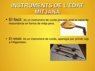 INSTRUMENTS DE L'EDATINSTRUMENTS DE L'EDAT
MITJANAMITJANA
● El llaüt: és un instrument de corda pinçada amb la caixa de
ressonància en forma de mitja pera.
● El rebab: és un instrument de corda, aparegut per primer cop
a l'Afganistan.
 