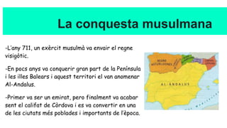 La conquesta musulmana
-L’any 711, un exèrcit musulmà va envair el regne
visigòtic.
-En pocs anys va conquerir gran part de la Península
i les illes Balears i aquest territori el van anomenar
Al-Andalus.
-Primer va ser un emirat, pero finalment va acabar
sent el califat de Còrdova i es va convertir en una
de les ciutats més poblades i importants de l’època.
 