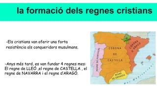 la formació dels regnes cristians
-Els cristians van oferir una forta
resistència als conqueridors musulmans.
-Anys més tard, es van fundar 4 regnes mes:
El regne de LLEÓ ,el regne de CASTELLA , el
regne de NAVARRA i el regne d’ARAGÓ.
 