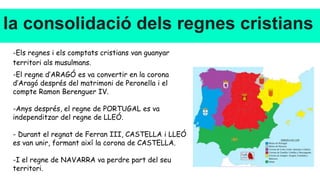 la consolidació dels regnes cristians
-Els regnes i els comptats cristians van guanyar
territori als musulmans.
-El regne d’ARAGÓ es va convertir en la corona
d’Aragó després del matrimoni de Peronella i el
compte Ramon Berenguer IV.
-Anys després, el regne de PORTUGAL es va
independitzar del regne de LLEÓ.
- Durant el regnat de Ferran III, CASTELLA i LLEÓ
es van unir, formant així la corona de CASTELLA.
-I el regne de NAVARRA va perdre part del seu
territori.
 