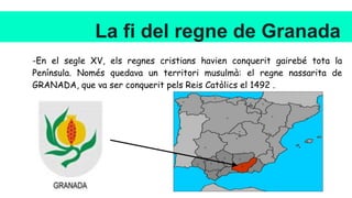 La fi del regne de Granada
-En el segle XV, els regnes cristians havien conquerit gairebé tota la
Península. Només quedava un territori musulmà: el regne nassarita de
GRANADA, que va ser conquerit pels Reis Catòlics el 1492 .
 