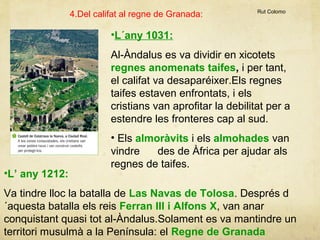 4.Del califat al regne de Granada:

Rut Colomo

•L´any 1031:
Al-Àndalus es va dividir en xicotets
regnes anomenats taifes, i per tant,
el califat va desaparéixer.Els regnes
taifes estaven enfrontats, i els
cristians van aprofitar la debilitat per a
estendre les fronteres cap al sud.

•L’ any 1212:

• Els almoràvits i els almohades van
vindre
des de Àfrica per ajudar als
regnes de taifes.

Va tindre lloc la batalla de Las Navas de Tolosa. Després d
´aquesta batalla els reis Ferran III i Alfons X, van anar
conquistant quasi tot al-Àndalus.Solament es va mantindre un
territori musulmà a la Península: el Regne de Granada.

 