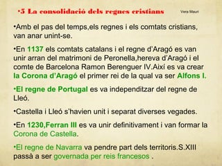 •5 La consolidació dels regnes cristians

Vera Mauri

•Amb el pas del temps,els regnes i els comtats cristians,
van anar unint-se.
•En 1137 els comtats catalans i el regne d’Aragó es van
unir arran del matrimoni de Peronella,hereva d’Aragó i el
comte de Barcelona Ramon Berenguer IV.Així es va crear
la Corona d’Aragó el primer rei de la qual va ser Alfons I.
•El regne de Portugal es va independitzar del regne de
Lleó.
•Castella i Lleó s’havien unit i separat diverses vegades.
•En 1230,Ferran III es va unir definitivament i van formar la
Corona de Castella.
•El regne de Navarra va pendre part dels territoris.S.XIII
passà a ser governada per reis francesos .

 