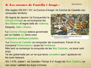 6. Les corones de Castella i Aragó :

Marta Moñinos

•Els segles XIII,XIV I XV, la Corona d’Aragó i la Corona de Castella van
conquistar territoris.
•El regnat de Jaume I el Conqueridor la
Corona d’Aragó es va incorporar les
illes Balears el regne taifa de València.
Després, Itàlia i Grècia.
•La Corona d’Aragó estava governada
per un mateix rei, tenia unes
institucions polítiques pròpies.
•La Corona de Castella va conquistar als musulmans. Ferran III va
incorporar Extremadura i quasi tot Andalusia.
Més tard va començar la conquista de les illes Canàries, va durar cent
anys.
Va ser gobernada per un rei que tenia consellers que l’ ajudaven en
les sues tasques.
•En 1.479, Isabel I de Castella i Ferran II d’ Aragó els Reis Catòlics, es
van casar i uniren les dues Corones.

 