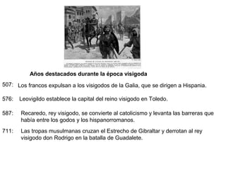 Años destacados durante la época visigoda
507: Los francos expulsan a los visigodos de la Galia, que se dirigen a Hispania.
576:

Leovigildo establece la capital del reino visigodo en Toledo.

587:

Recaredo, rey visigodo, se convierte al catolicismo y levanta las barreras que
había entre los godos y los hispanorromanos.

711:

Las tropas musulmanas cruzan el Estrecho de Gibraltar y derrotan al rey
visigodo don Rodrigo en la batalla de Guadalete.

 